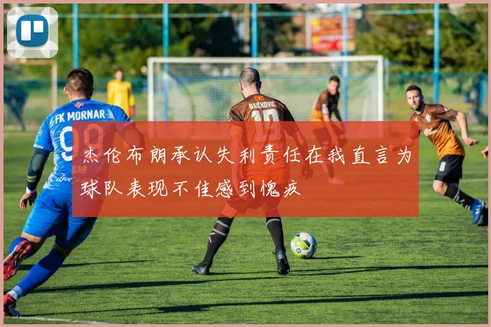 杰伦布朗承认失利责任在我直言为球队表现不佳感到愧疚
