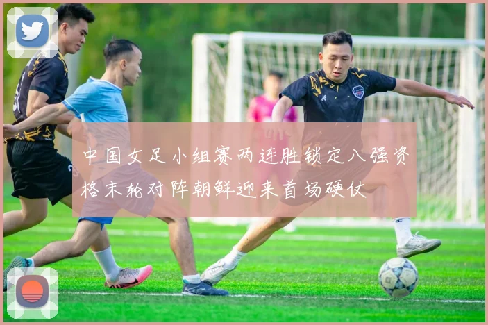 中国女足小组赛两连胜锁定八强资格末轮对阵朝鲜迎来首场硬仗