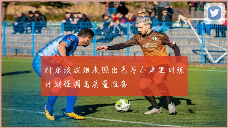 科尔谈波姐表现出色与小库里训练计划强调高质量准备