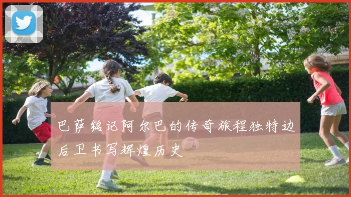 巴萨铭记阿尔巴的传奇旅程独特边后卫书写辉煌历史