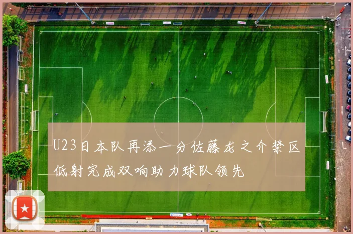 U23日本队再添一分佐藤龙之介禁区低射完成双响助力球队领先