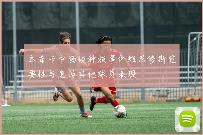 本菲卡中场谈种族事件维尼修斯重要性与皇马其他球员表现