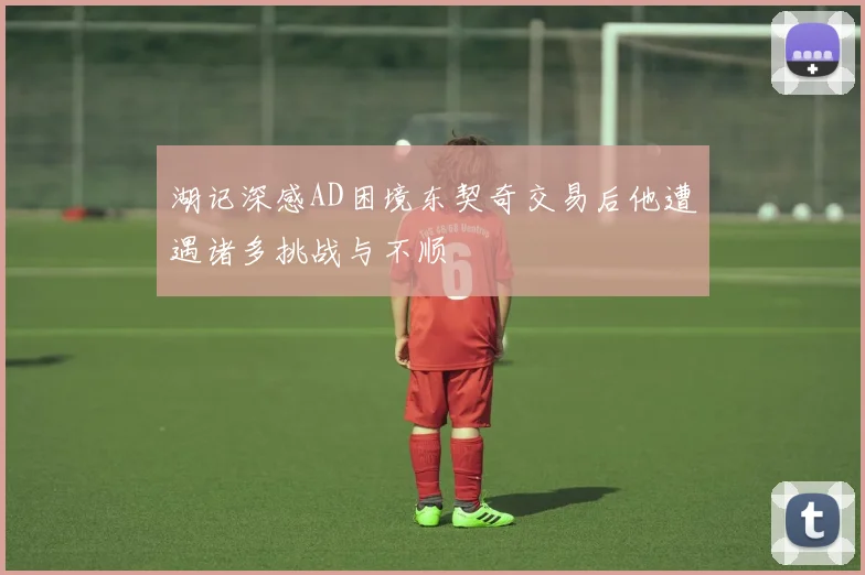 湖记深感AD困境东契奇交易后他遭遇诸多挑战与不顺