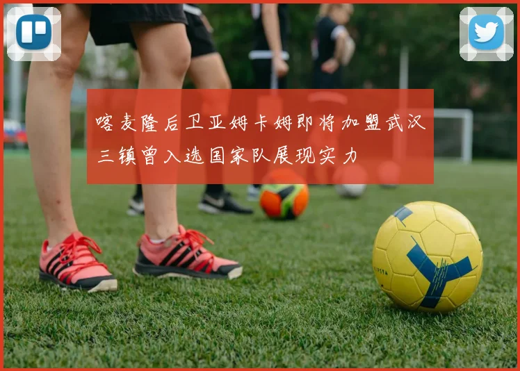喀麦隆后卫亚姆卡姆即将加盟武汉三镇曾入选国家队展现实力