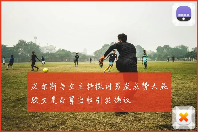 皮尔斯与女主持探讨男友点赞大屁股女是否算出轨引发热议