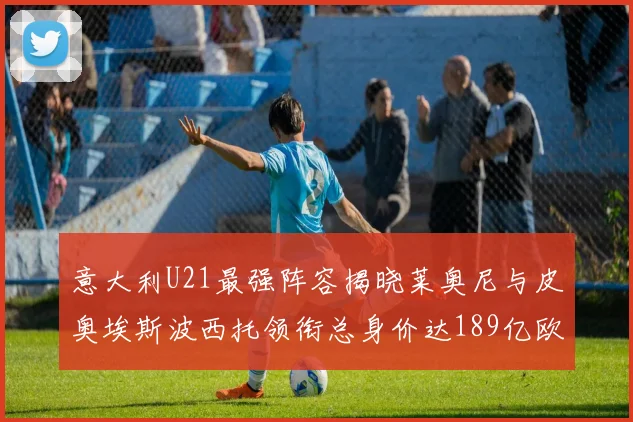 意大利U21最强阵容揭晓莱奥尼与皮奥埃斯波西托领衔总身价达189亿欧