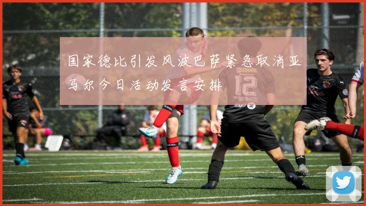 国家德比引发风波巴萨紧急取消亚马尔今日活动发言安排