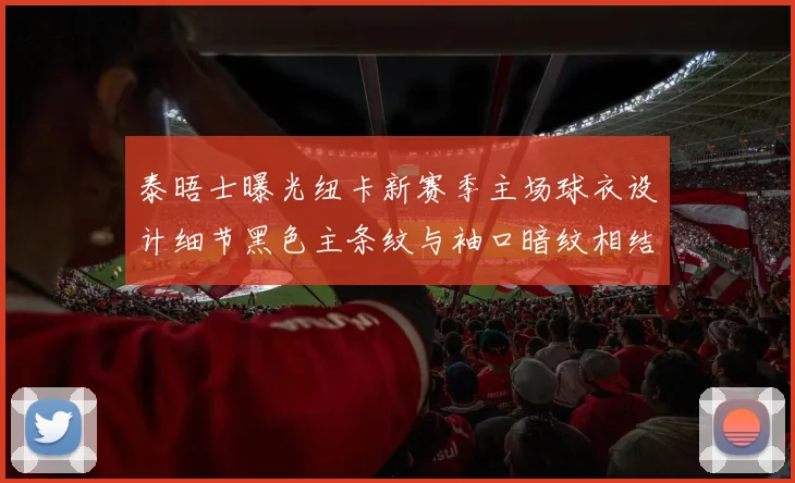 泰晤士曝光纽卡新赛季主场球衣设计细节黑色主条纹与袖口暗纹相结合