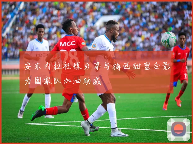 安东内拉社媒分享与梅西甜蜜合影为国家队加油助威