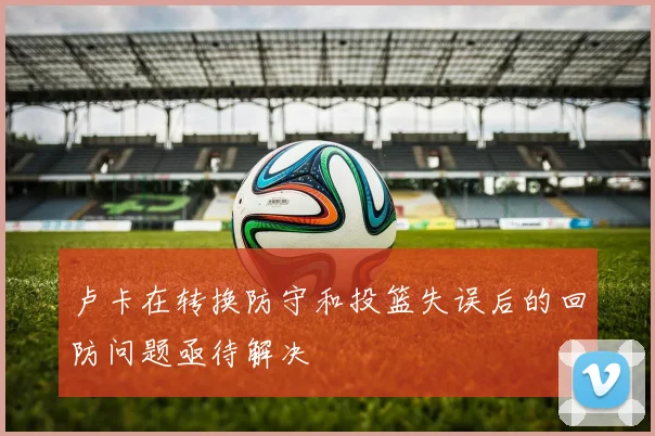 卢卡在转换防守和投篮失误后的回防问题亟待解决