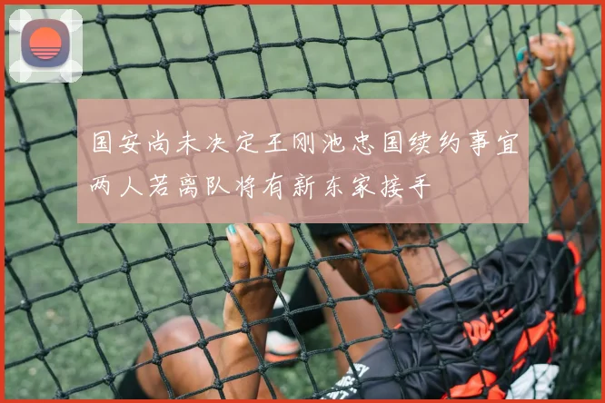 国安尚未决定王刚池忠国续约事宜两人若离队将有新东家接手