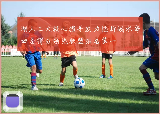 湖人三大核心携手发力挡拆战术每回合得分领先联盟排名第一