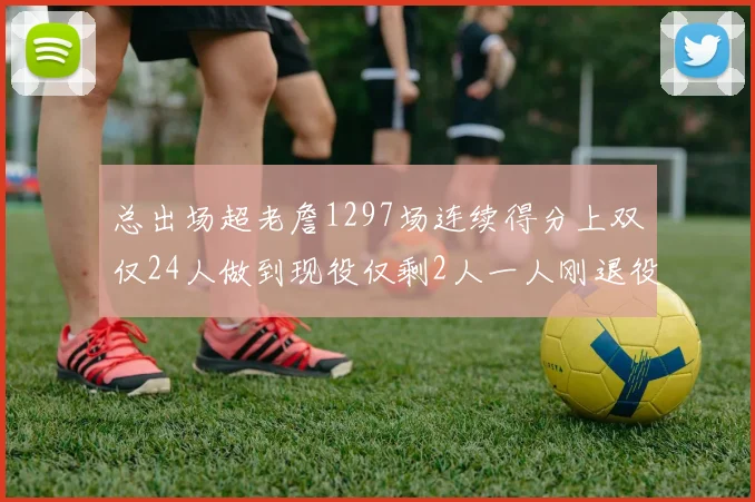 总出场超老詹1297场连续得分上双仅24人做到现役仅剩2人一人刚退役