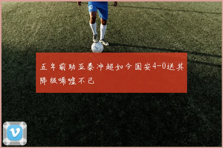 五年前助亚泰冲超如今国安4-0送其降级唏嘘不已