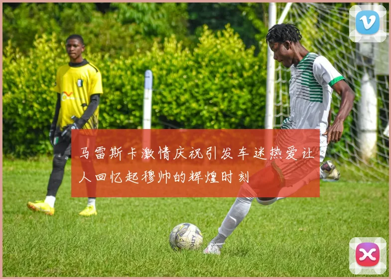 马雷斯卡激情庆祝引发车迷热爱让人回忆起穆帅的辉煌时刻