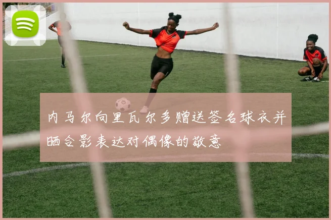 内马尔向里瓦尔多赠送签名球衣并晒合影表达对偶像的敬意