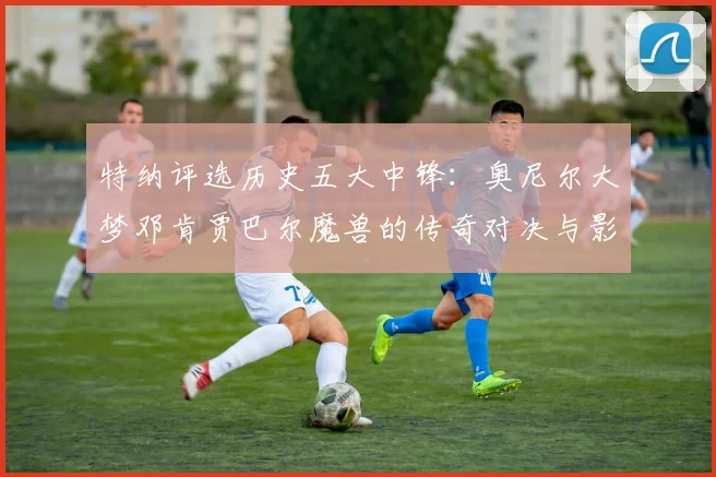 特纳评选历史五大中锋：奥尼尔大梦邓肯贾巴尔魔兽的传奇对决与影响