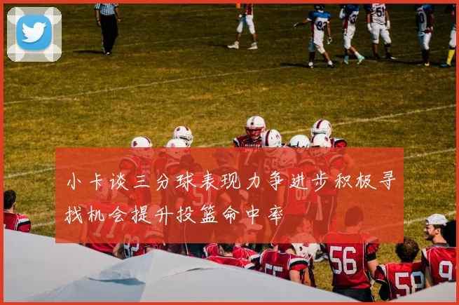 小卡谈三分球表现力争进步积极寻找机会提升投篮命中率