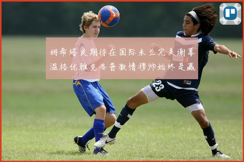 姆希塔良期待在国际米兰完美谢幕温格优雅克洛普激情穆帅始终是赢家
