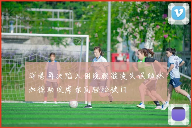 海港再次陷入困境颜骏凌失误助林加德助攻席尔瓦轻松破门