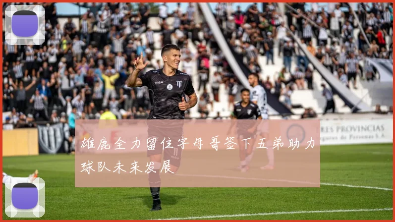 雄鹿全力留住字母哥签下五弟助力球队未来发展