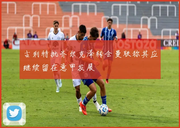 古利特批齐尔克泽转会曼联称其应继续留在意甲发展