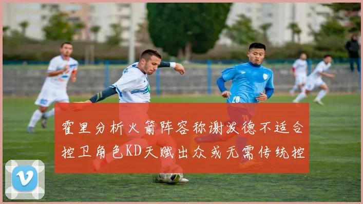 霍里分析火箭阵容称谢泼德不适合控卫角色KD天赋出众或无需传统控卫