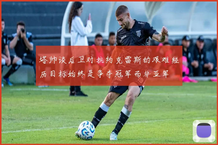 塔帅谈后卫对抗约克雷斯的艰难经历目标始终是争夺冠军而非亚军