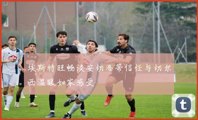 埃斯特旺畅谈安切洛蒂信任与切尔西温暖如家感受
