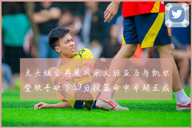 光头组合再展风采文班亚马与凯尔登联手砍下59分投篮命中率超五成