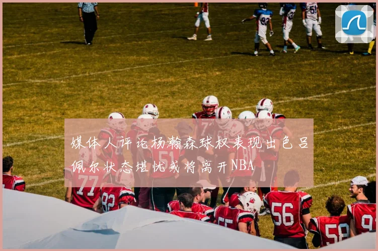 媒体人评论杨瀚森球权表现出色吕佩尔状态堪忧或将离开NBA