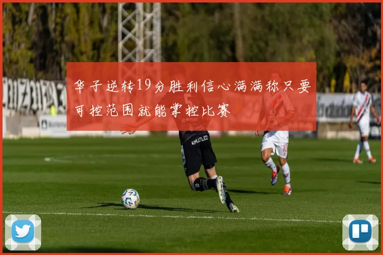 华子逆转19分胜利信心满满称只要可控范围就能掌控比赛