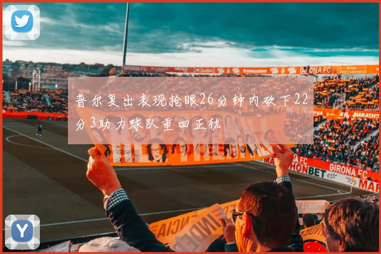 普尔复出表现抢眼26分钟内砍下22分3助力球队重回正轨