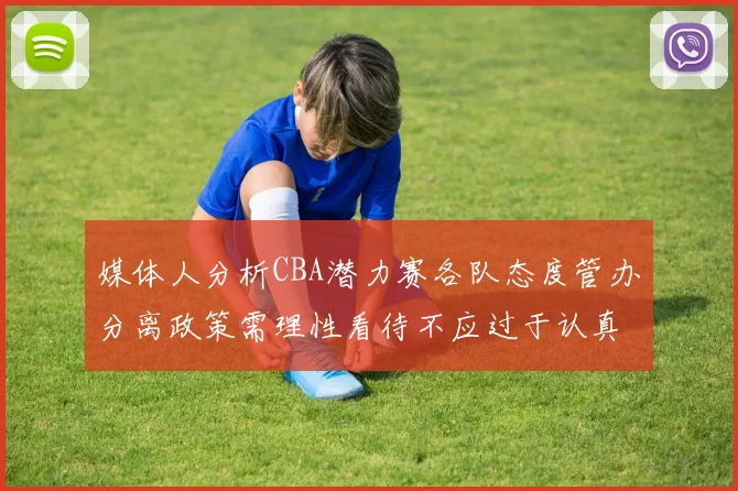 媒体人分析CBA潜力赛各队态度管办分离政策需理性看待不应过于认真