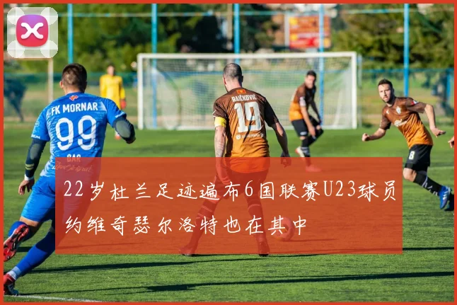 22岁杜兰足迹遍布6国联赛U23球员约维奇瑟尔洛特也在其中
