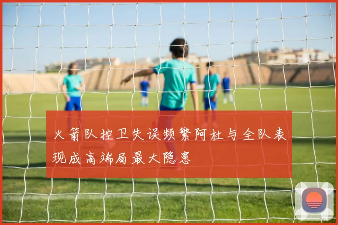 火箭队控卫失误频繁阿杜与全队表现成高端局最大隐患