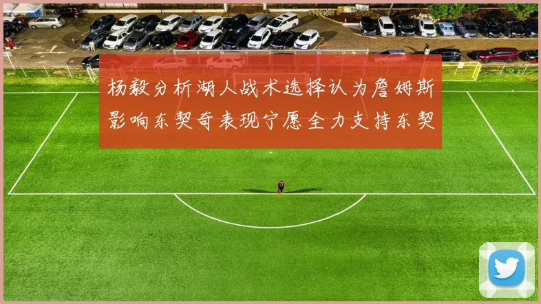 杨毅分析湖人战术选择认为詹姆斯影响东契奇表现宁愿全力支持东契奇