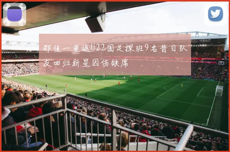 邵佳一重返U22国足探班9名昔日队友回归新星因伤缺席
