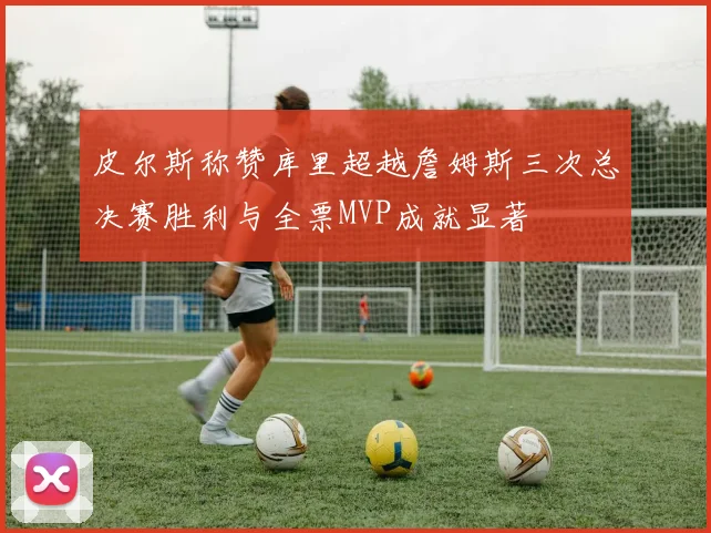 皮尔斯称赞库里超越詹姆斯三次总决赛胜利与全票MVP成就显著