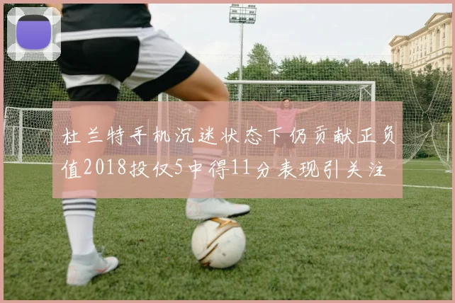 杜兰特手机沉迷状态下仍贡献正负值2018投仅5中得11分表现引关注