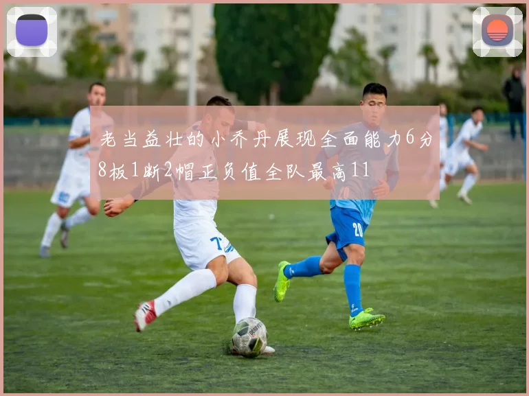 老当益壮的小乔丹展现全面能力6分8板1断2帽正负值全队最高11