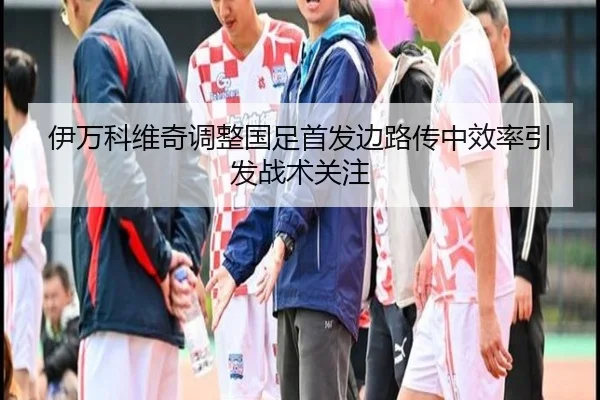 伊万科维奇调整国足首发边路传中效率引发战术关注（EMCSPORTS）